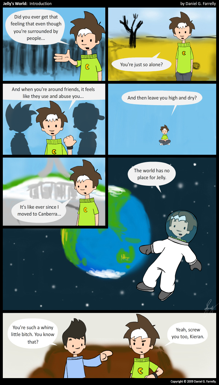 Jelly: Você já teve aquela sensação de que mesmo rodeado de pessoas...

Jelly: Você está sozinho?

Jelly: E mesmo quando você está entre amigos, parece que eles usam e abusam de você...

Jelly: E depois te largam pra trás?

Jelly: Parece que desde que me mudei para Canberra... 

Jelly: O mundo não tem espaço para Jelly. 

Kieran: Você é uma garotinha chorona. Sabia disso?
Jelly: Ah, vai se danar, Kieran.
