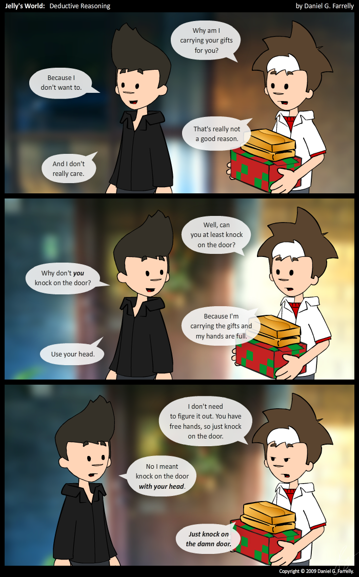 [[Outside Pete's house.]]
Jelly: Why am I carrying your gifts for you?
Kieran: Because I don't want to.
Jelly: That's not really a good reason.
Kieran: And I don't really care.

Jelly: Well, can you at least knock on the door?
[[Kieran turns to Jelly]]
Kieran: Why don't you knock on the door?
Jelly: Because I'm carrying the gifts and my hands are full.
Kieran: Use your head.

Jelly: I don't need to figure it out. You have free hands, so just knock on the door.
Kieran: No, I meant knock on the door with your head.
Jelly: Just knock on the damn door.