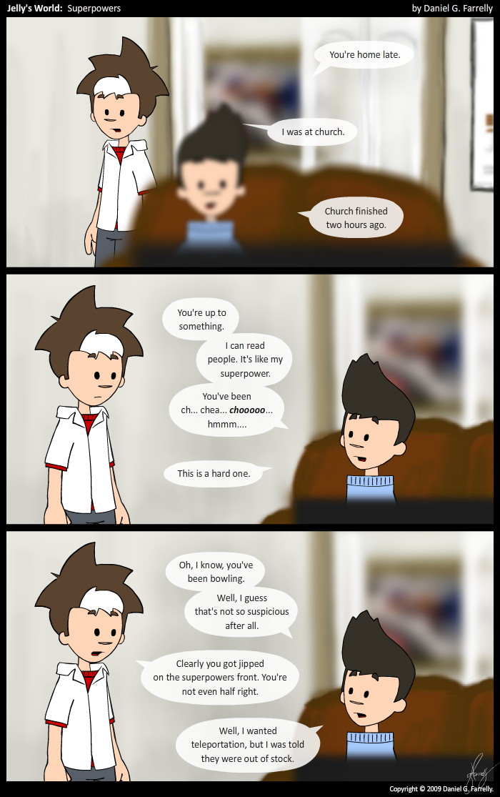 Kieran: You're home late.
Jelly: I was at church.
Kieran: Church finished two hours ago.

Kieran: You're up to something.
Kieran: I can read people. It's like my superpower.
Kieran: You've been ch... chea... chooooo... hmmm...
Kieran: This is a hard one.

Kieran: Oh, I know, you've been bowling.
Kieran: Well, I guess that's not so suspicious after all.
Jelly: Clearly you got jipped on the superpowers front. You're not even half right.
Kieran: Well, I wanted teleportation, but I was told they were out of stock.