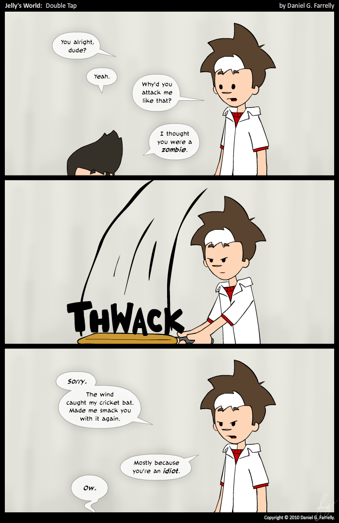 Jelly: You alright, dude?
Kieran: Yeah.
Jelly: Why'd you attack me like that?
Kieran: I thought you were a zombie.

[[Jelly hits Kieran over the head with a cricket bat again.]]
<<THWACK>>

Jelly: Sorry. The wind caught my cricket bat. Made me smack you with it again. Mostly because you're an idiot.
Kieran: Ow.