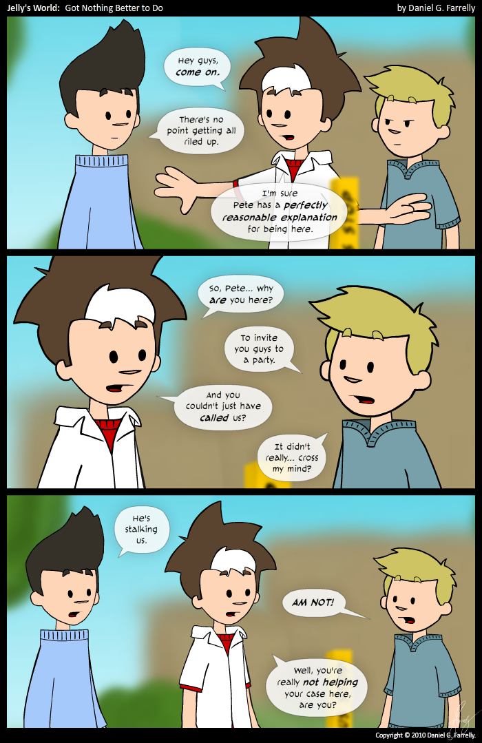 Jelly: Hey guys, come on.
Jelly: There's no point getting all riled up.
Jelly: I'm pretty sure Pete has a perfectly reasonable explanation for being here.

Jelly: So Pete... why are you here?
Pete: To invite you guys to a party.
Jelly: And you could just have called us?
Pete: It didn't really... cross my mind?

Kieran: He's stalking us.
Pete: AM NOT!
Jelly: Well, you're not really helping your case here, are you?