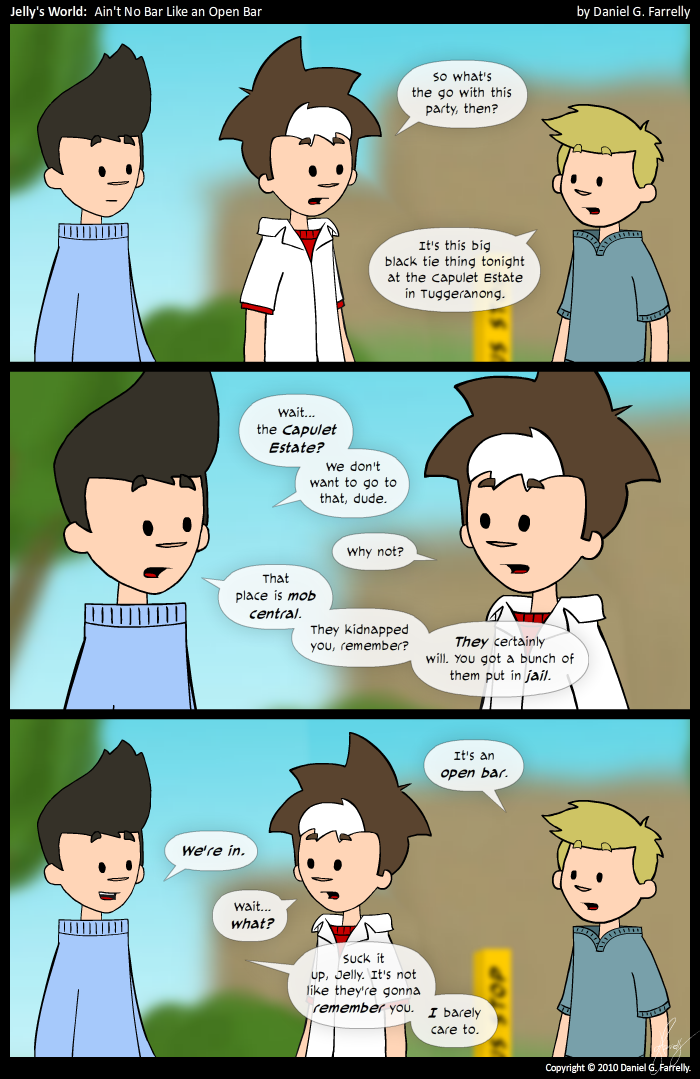 Jelly: So what's the go with this party, then?
Pete: It's this big black tie thing tonight at the Capulet Estate in Tuggeranong.

Kieran: Wait... the Capulet Estate? We don't want to go to that, dude.
Jelly: Why not?
Kieran: That place is mob central. They kidnapped you, remember? They certainly will. You got a bunch of them put in jail.

Pete: It's an open bar.
Kieran: We're in.
Jelly: Wait... what?
Kieran: Suck it up, Jelly. It's not like they're gonna remember you. I barely care to.