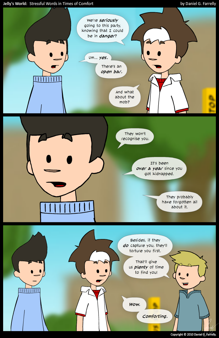 Jelly: We're seriously going to this party, knowing that I could be in danger?
Kieran: Um... yes. There's an open bar.
Jelly: And what about the mob?

Kieran: They won't recognise you. It's been over a year since you got kidnapped. They probably have forgotten all about it.

Pete: Besides, if they do capture you, they'll torture you first. That'll give us plenty of time to find you!

Jelly: Wow. Comforting.