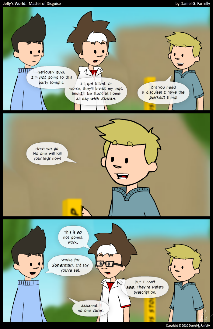 Jelly: Seriously guys, I'm not going to this party tonight. I'll get killed, or worse, they'll break my legs, and I'll be stuck at home all day with Kieran.
Pete: Oh! You need a disguise! I have the perfect thing!

Pete: Here we go! No one will kill your legs now!

[[Jelly is now wearing glasses.]]
Jelly: This is so not gonna work.
Kieran: Works for Superman. I'd say you're set.
Jelly: But I can't see. They're Pete's prescription.
Keiran: Aaaannd... no one cares.