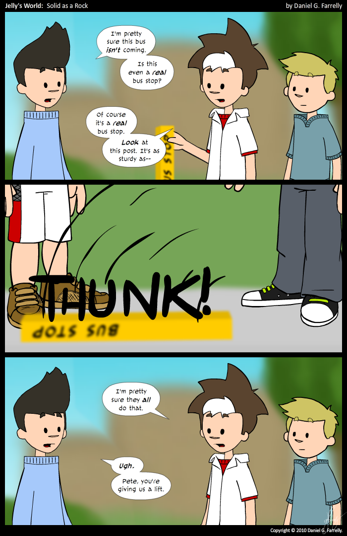 Kieran: I'm pretty sure this bus isn't coming. Is this even a real bus stop?
Jelly: Of course it's a real bus stop. Look at this post. It's sturdy as--

[[The post falls over at Jelly's touch.]]
<<THUNK!>>

Jelly: I'm pretty sure they all do that.
Kieran: Ugh. Pete, you're giving us a lift.